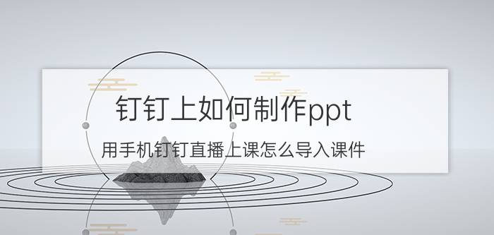 钉钉上如何制作ppt 用手机钉钉直播上课怎么导入课件？